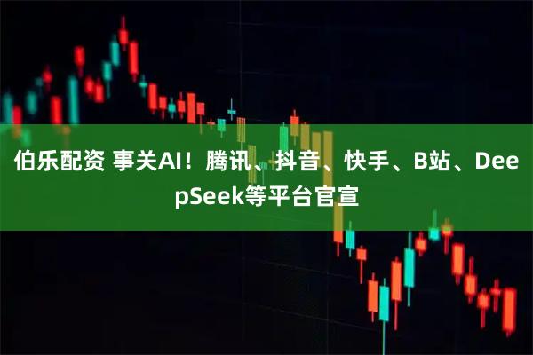 伯乐配资 事关AI！腾讯、抖音、快手、B站、DeepSeek等平台官宣