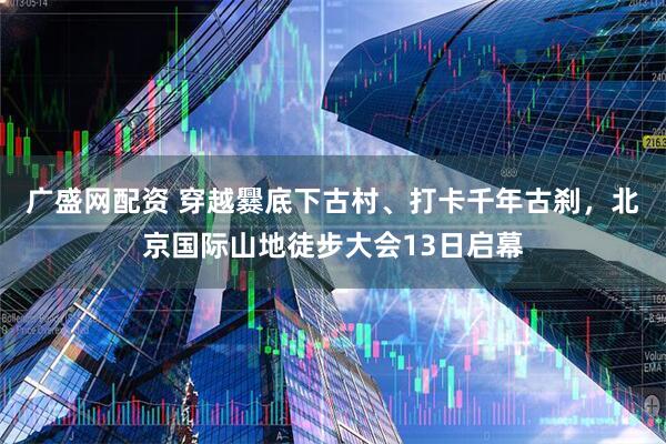 广盛网配资 穿越爨底下古村、打卡千年古刹，北京国际山地徒步大会13日启幕
