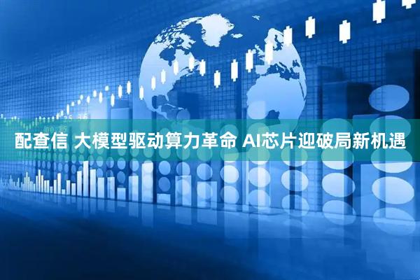 配查信 大模型驱动算力革命 AI芯片迎破局新机遇