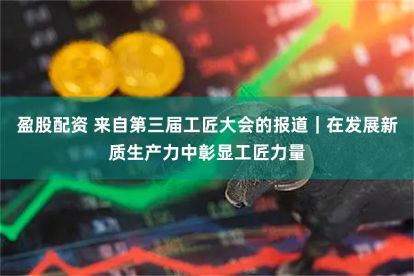 盈股配资 来自第三届工匠大会的报道｜在发展新质生产力中彰显工匠力量