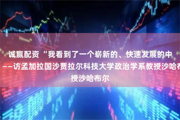 诚赢配资 “我看到了一个崭新的、快速发展的中国”——访孟加拉国沙贾拉尔科技大学政治学系教授沙哈布尔