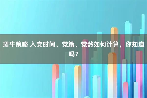 珺牛策略 入党时间、党籍、党龄如何计算，你知道吗？