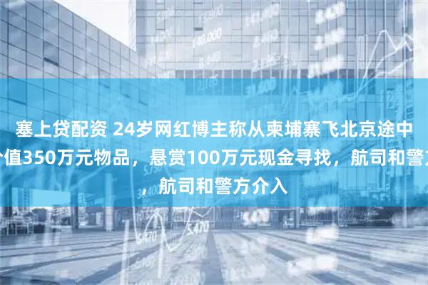 塞上贷配资 24岁网红博主称从柬埔寨飞北京途中丢失价值350万元物品，悬赏100万元现金寻找，航司和警方介入