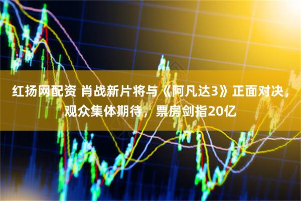 红扬网配资 肖战新片将与《阿凡达3》正面对决，观众集体期待，票房剑指20亿