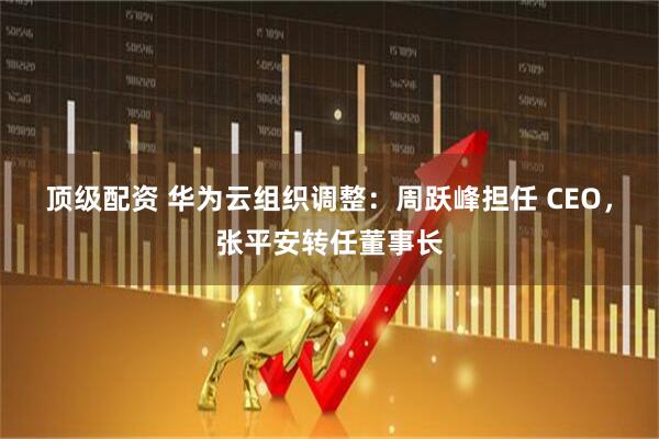 顶级配资 华为云组织调整：周跃峰担任 CEO，张平安转任董事长