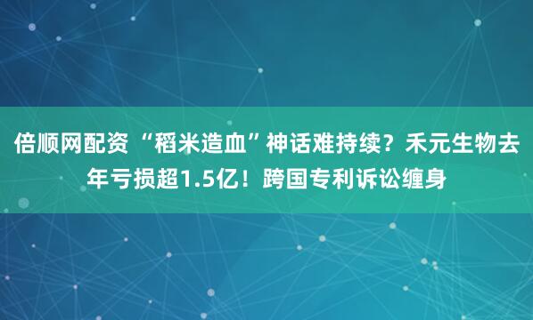 倍顺网配资 “稻米造血”神话难持续？禾元生物去年亏损超1.5亿！跨国专利诉讼缠身