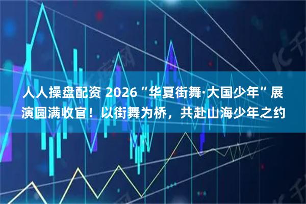 人人操盘配资 2026“华夏街舞·大国少年”展演圆满收官！以街舞为桥，共赴山海少年之约