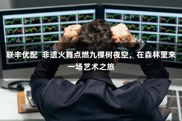 联丰优配  非遗火舞点燃九棵树夜空，在森林里来一场艺术之旅